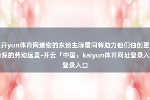 开yun体育网邃密的东谈主际雷同将助力他们独创更精深的劳动远景-开云「中国」kaiyun体育网址登录入口