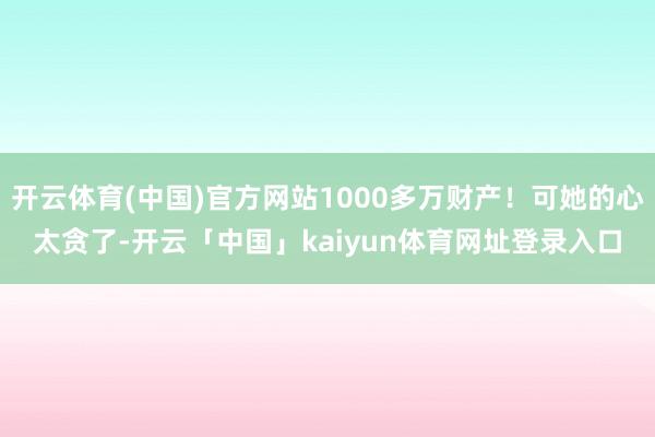 开云体育(中国)官方网站1000多万财产!可她的心太贪了-开云「中国」kaiyun体育网址登录入口