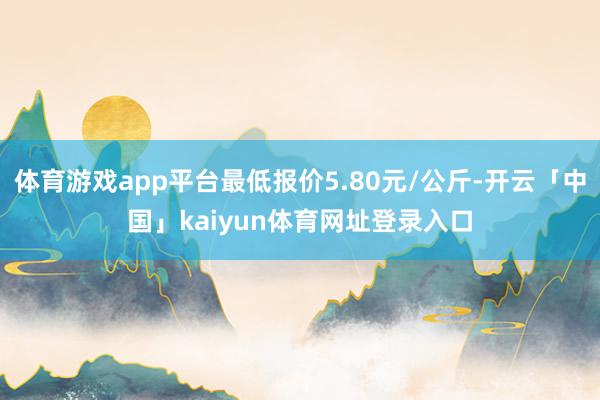 体育游戏app平台最低报价5.80元/公斤-开云「中国」kaiyun体育网址登录入口