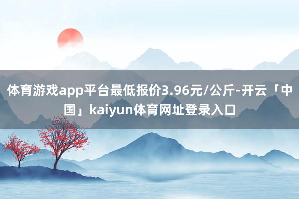 体育游戏app平台最低报价3.96元/公斤-开云「中国」kaiyun体育网址登录入口
