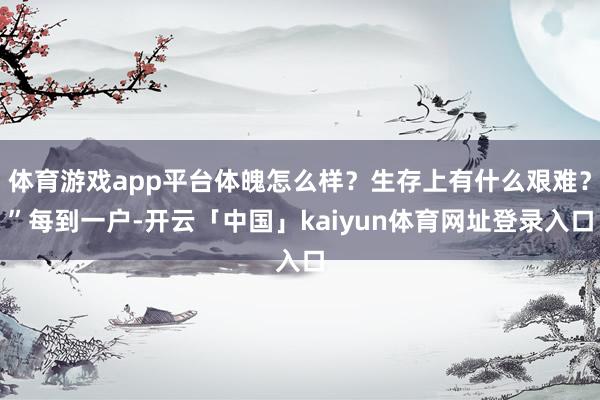 体育游戏app平台体魄怎么样?生存上有什么艰难?”每到一户-开云「中国」kaiyun体育网址登录入口
