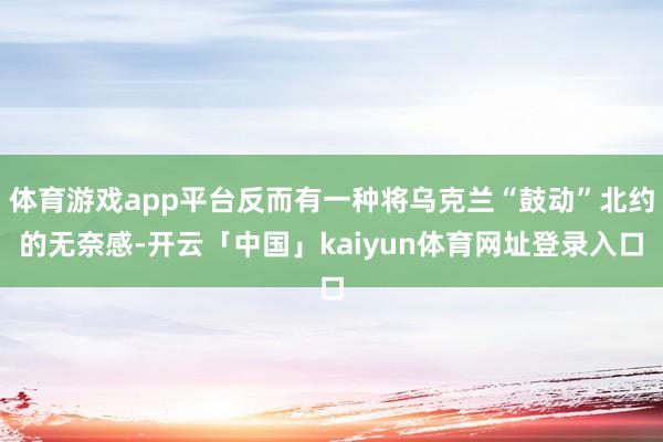 体育游戏app平台反而有一种将乌克兰“鼓动”北约的无奈感-开云「中国」kaiyun体育网址登录入口
