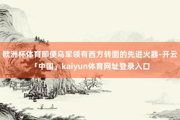欧洲杯体育即便乌军领有西方转圜的先进火器-开云「中国」kaiyun体育网址登录入口