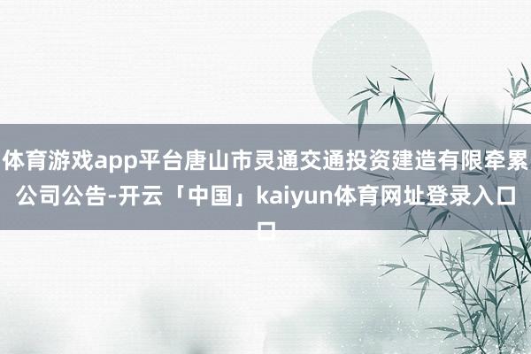 体育游戏app平台唐山市灵通交通投资建造有限牵累公司公告-开云「中国」kaiyun体育网址登录入口