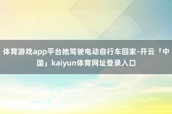 体育游戏app平台她驾驶电动自行车回家-开云「中国」kaiyun体育网址登录入口