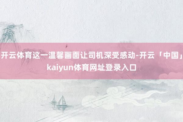 开云体育这一温馨画面让司机深受感动-开云「中国」kaiyun体育网址登录入口