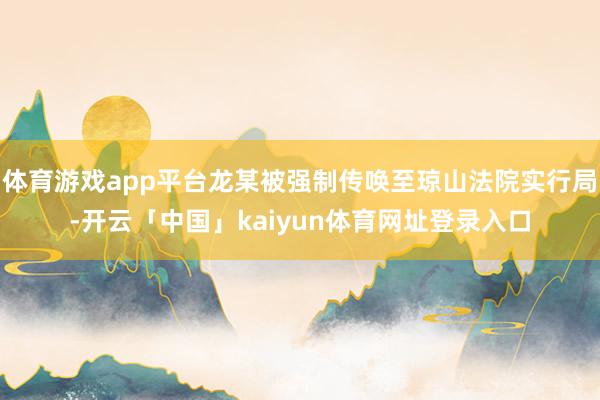 体育游戏app平台龙某被强制传唤至琼山法院实行局-开云「中国」kaiyun体育网址登录入口