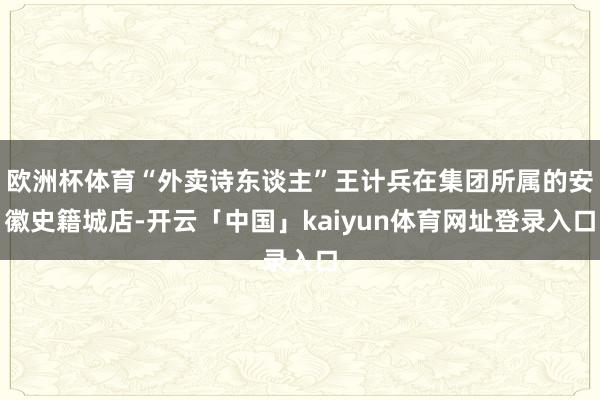 欧洲杯体育“外卖诗东谈主”王计兵在集团所属的安徽史籍城店-开云「中国」kaiyun体育网址登录入口