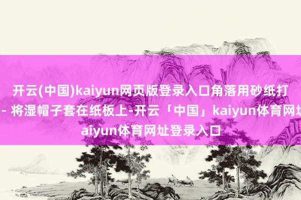 开云(中国)kaiyun网页版登录入口角落用砂纸打磨光滑；  - 将湿帽子套在纸板上-开云「中国」kaiyun体育网址登录入口