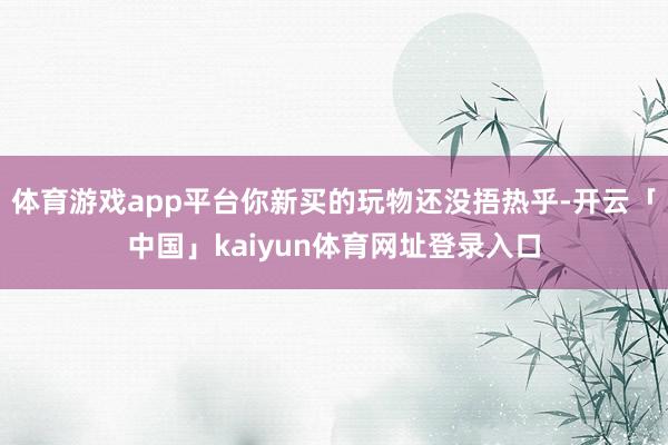 体育游戏app平台你新买的玩物还没捂热乎-开云「中国」kaiyun体育网址登录入口