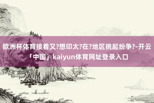 欧洲杯体育接着又?想印太?在?地区挑起纷争?-开云「中国」kaiyun体育网址登录入口