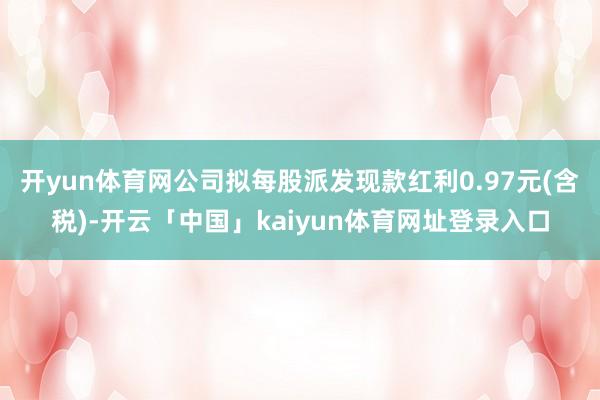 开yun体育网公司拟每股派发现款红利0.97元(含税)-开云「中国」kaiyun体育网址登录入口