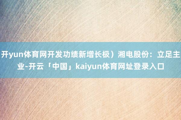 开yun体育网开发功绩新增长极)湘电股份:立足主业-开云「中国」kaiyun体育网址登录入口