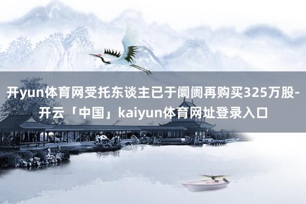 开yun体育网受托东谈主已于阛阓再购买325万股-开云「中国」kaiyun体育网址登录入口