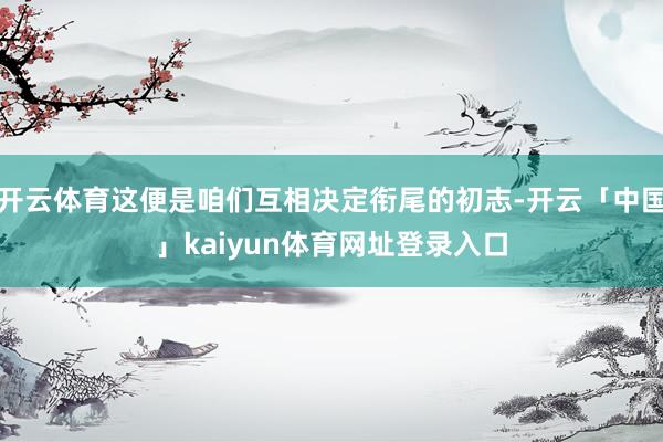 开云体育这便是咱们互相决定衔尾的初志-开云「中国」kaiyun体育网址登录入口