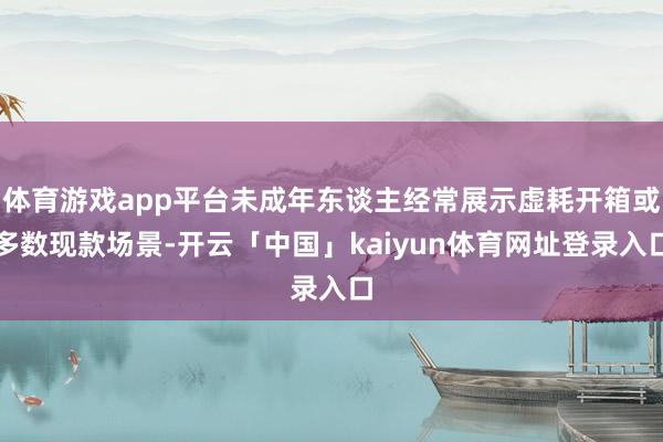 体育游戏app平台未成年东谈主经常展示虚耗开箱或多数现款场景-开云「中国」kaiyun体育网址登录入口