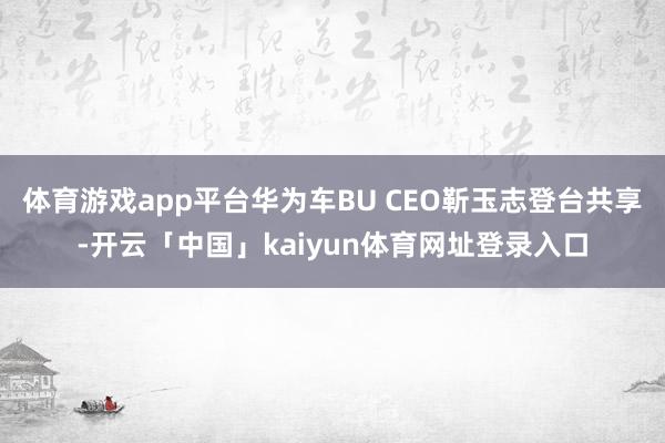 体育游戏app平台华为车BU CEO靳玉志登台共享-开云「中国」kaiyun体育网址登录入口
