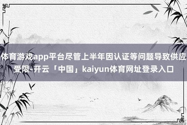体育游戏app平台尽管上半年因认证等问题导致供应受限-开云「中国」kaiyun体育网址登录入口