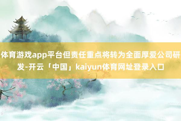 体育游戏app平台但责任重点将转为全面厚爱公司研发-开云「中国」kaiyun体育网址登录入口