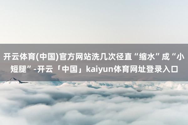 开云体育(中国)官方网站洗几次径直“缩水”成“小短腿”-开云「中国」kaiyun体育网址登录入口
