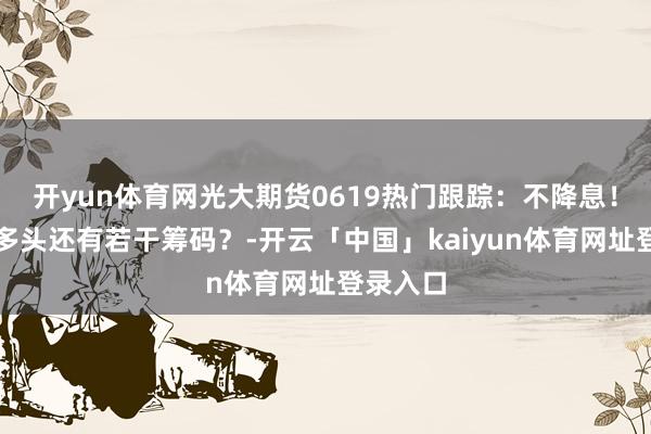开yun体育网光大期货0619热门跟踪：不降息！氧化铝多头还有若干筹码？-开云「中国」kaiyun体育网址登录入口