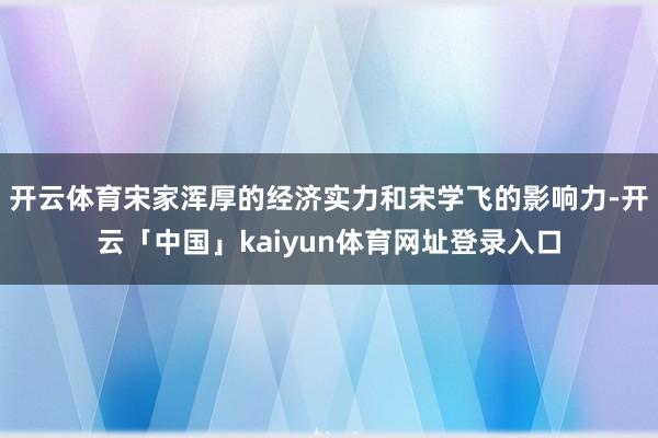 开云体育宋家浑厚的经济实力和宋学飞的影响力-开云「中国」kaiyun体育网址登录入口