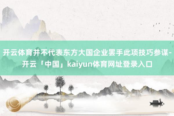 开云体育并不代表东方大国企业罢手此项技巧参谋-开云「中国」kaiyun体育网址登录入口