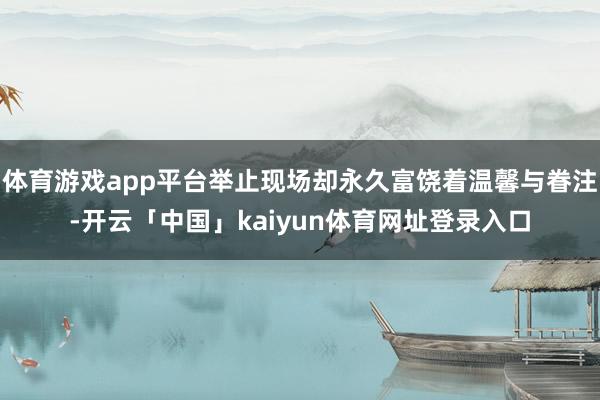 体育游戏app平台举止现场却永久富饶着温馨与眷注-开云「中国」kaiyun体育网址登录入口