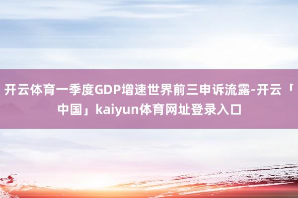 开云体育一季度GDP增速世界前三申诉流露-开云「中国」kaiyun体育网址登录入口