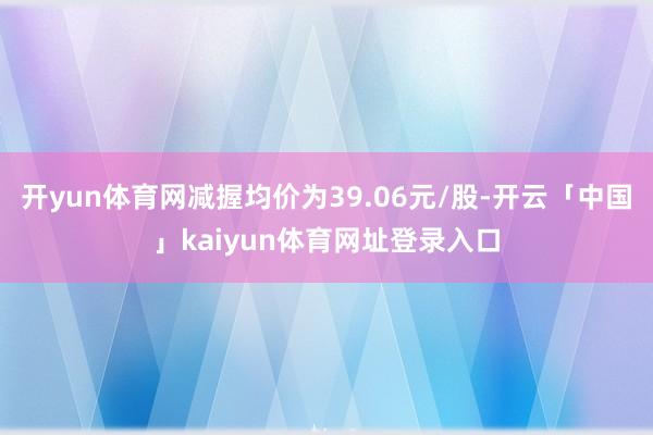 开yun体育网减握均价为39.06元/股-开云「中国」kaiyun体育网址登录入口