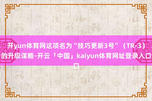 开yun体育网这项名为“技巧更新3号”(TR-3)的升级谋略-开云「中国」kaiyun体育网址登录入口