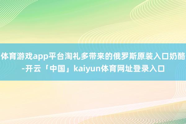 体育游戏app平台淘礼多带来的俄罗斯原装入口奶酪-开云「中国」kaiyun体育网址登录入口