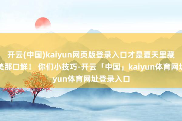 开云(中国)kaiyun网页版登录入口才是夏天里藏着的最鲜美那口鲜! 你们小技巧-开云「中国」kaiyun体育网址登录入口