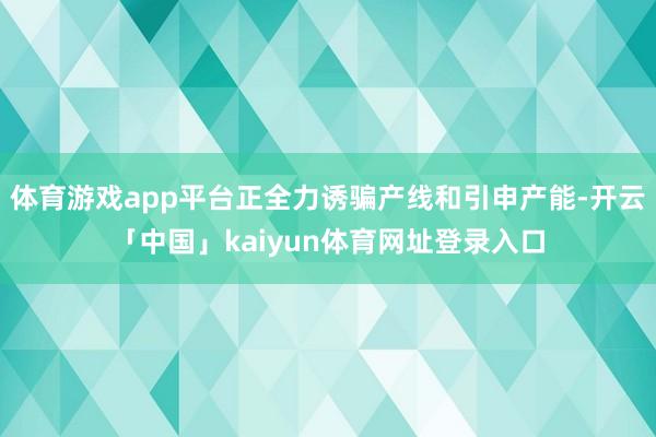 体育游戏app平台正全力诱骗产线和引申产能-开云「中国」kaiyun体育网址登录入口