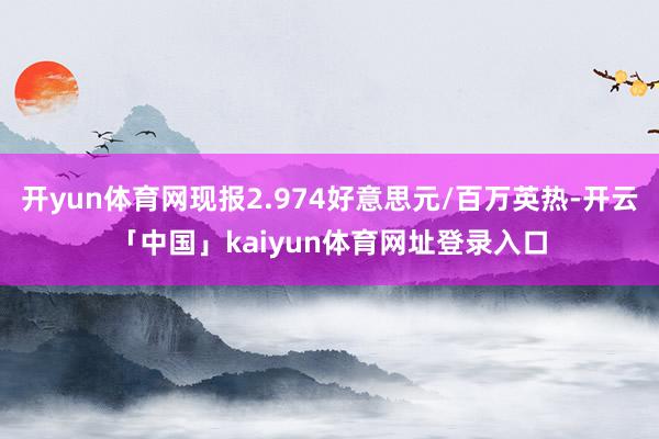 开yun体育网现报2.974好意思元/百万英热-开云「中国」kaiyun体育网址登录入口
