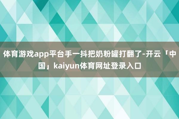 体育游戏app平台手一抖把奶粉罐打翻了-开云「中国」kaiyun体育网址登录入口