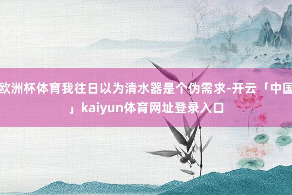 欧洲杯体育我往日以为清水器是个伪需求-开云「中国」kaiyun体育网址登录入口