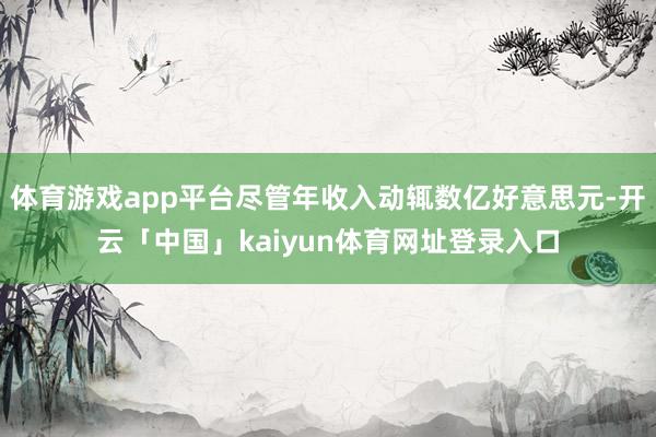 体育游戏app平台尽管年收入动辄数亿好意思元-开云「中国」kaiyun体育网址登录入口