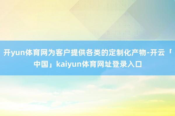 开yun体育网为客户提供各类的定制化产物-开云「中国」kaiyun体育网址登录入口