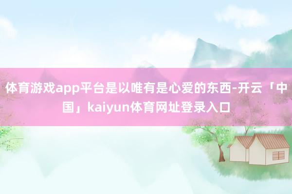 体育游戏app平台是以唯有是心爱的东西-开云「中国」kaiyun体育网址登录入口