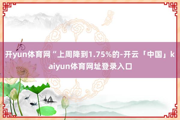 开yun体育网“上周降到1.75%的-开云「中国」kaiyun体育网址登录入口