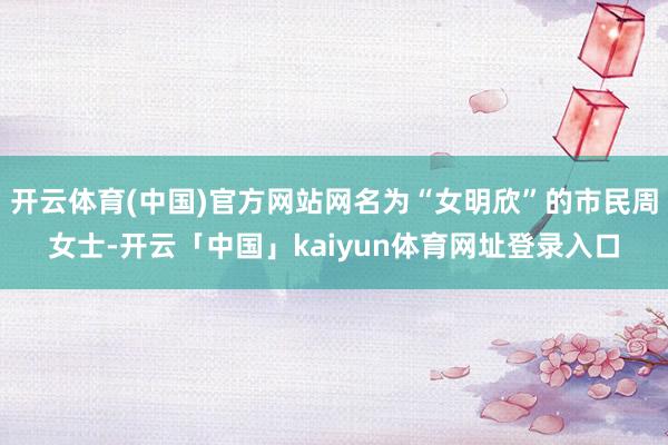 开云体育(中国)官方网站网名为“女明欣”的市民周女士-开云「中国」kaiyun体育网址登录入口