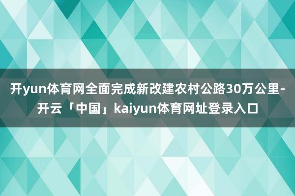 开yun体育网全面完成新改建农村公路30万公里-开云「中国」kaiyun体育网址登录入口