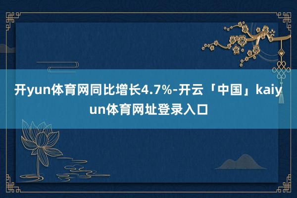 开yun体育网同比增长4.7%-开云「中国」kaiyun体育网址登录入口