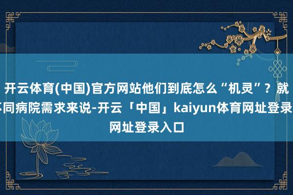开云体育(中国)官方网站他们到底怎么“机灵”？就拿不同病院需求来说-开云「中国」kaiyun体育网址登录入口