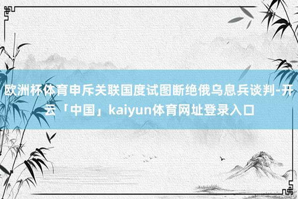 欧洲杯体育申斥关联国度试图断绝俄乌息兵谈判-开云「中国」kaiyun体育网址登录入口