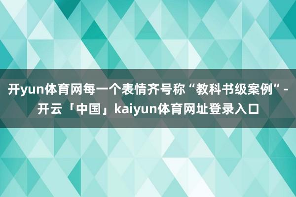 开yun体育网每一个表情齐号称“教科书级案例”-开云「中国」kaiyun体育网址登录入口