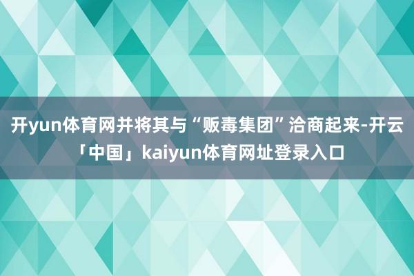 开yun体育网并将其与“贩毒集团”洽商起来-开云「中国」kaiyun体育网址登录入口