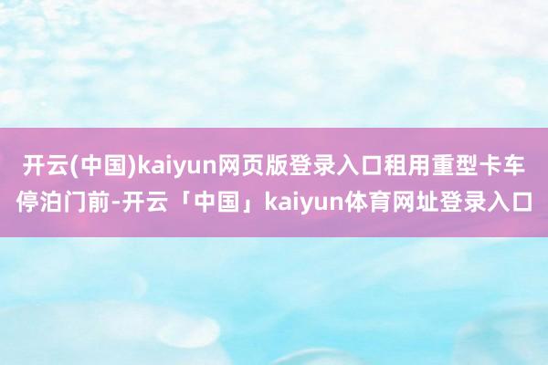 开云(中国)kaiyun网页版登录入口租用重型卡车停泊门前-开云「中国」kaiyun体育网址登录入口