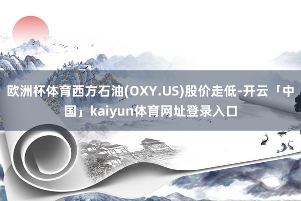 欧洲杯体育西方石油(OXY.US)股价走低-开云「中国」kaiyun体育网址登录入口